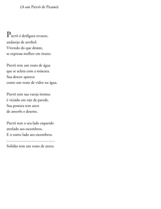 (A um Pierrô de Picasso)
Pierrô é desfigura errante,
andarejo de arrebol.
Vivendo do que desiste,
se expressa melhor em inseto.
Pierrô tem um rosto de água
que se aclara com a máscara.
Sua descor aparece
como um rosto de vidro na água.
Pierrô tem sua vareja íntima:
é viciado em raiz de parede.
Sua postura tem anos
de amorfo e deserto.
Pierrô tem o seu lado esquerdo
atrelado aos escombros.
E o outro lado aos escombros.
…………………………….…
Solidão tem um rosto de antro.
 