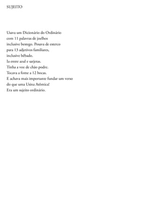 SUJEITO
Usava um Dicionário do Ordinário
com 11 palavras de joelhos
inclusive bestego. Posava de esterco
para 13 adjetivos familiares,
inclusive bêbado.
Ia entre azul e sarjetas.
Tinha a voz de chão podre.
Tocava a fome a 12 bocas.
E achava mais importante fundar um verso
do que uma Usina Atômica!
Era um sujeito ordinário.
 