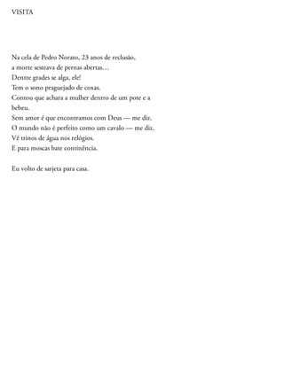 VISITA
Na cela de Pedro Norato, 23 anos de reclusão,
a morte sesteava de pernas abertas…
Dentre grades se alga, ele!
Tem o sono praguejado de coxas.
Contou que achara a mulher dentro de um pote e a
bebeu.
Sem amor é que encontramos com Deus — me diz.
O mundo não é perfeito como um cavalo — me diz.
Vê trinos de água nos relógios.
E para moscas bate continência.
Eu volto de sarjeta para casa.
 