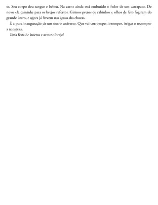 se. Seu corpo deu sangue e bebeu. Na carne ainda está embu​tido o fedor de um carrapato. De
novo ela caminha para os brejos refertos. Girinos pretos de rabinhos e olhos de feto fugiram do
grande útero, e agora já fervem nas águas das chuvas.
É a pura inauguração de um outro universo. Que vai corromper, irromper, irrigar e recompor
a natureza.
Uma festa de insetos e aves no brejo!
 