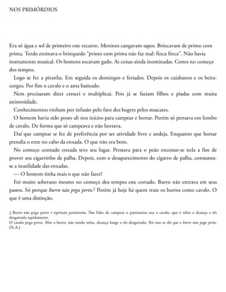 NOS PRIMÓRDIOS
Era só água e sol de primeiro este recanto. Meninos cangavam sapos. Brincavam de primo com
prima. Tordo ensinava o brinquedo “primo com prima não faz mal: finca finca”. Não havia
instrumento musical. Os homens tocavam gado. As coisas ainda inominadas. Como no começo
dos tempos.
Logo se fez a piranha. Em seguida os domingos e feriados. Depois os cuiabanos e os beira-
corgos. Por fim o cavalo e o anta batizado.
Nem precisaram dizer crescei e multiplicai. Pois já se faziam filhos e piadas com muita
animosidade.
Conhecimentos vinham por infusão pelo faro dos bugres pelos mascates.
O homem havia sido posto ali nos inícios para campear e hortar. Porém só pensava em lombo
de cavalo. De forma que só campeava e não hortava.
Daí que campear se fez de preferência por ser ati​vidade livre e andeja. Enquanto que hortar
prendia o ente no cabo da enxada. O que não era bom.
No começo contudo enxada teve seu lugar. Prestava para o peão encostar-se nela a fim de
prover seu cigarrinho de palha. Depois, com o desaparecimento do cigarro de palha, constatou-
se a inutilidade das enxadas.
— O homem tinha mais o que não fazer!
Foi muito soberano mesmo no começo dos tempos este cortado. Burro não entrava em seus
pastos. Só porque burro não pega perto.1 Porém já hoje há quem trate os burros como cavalo. O
que é uma distinção.
1 Burro não pega perto é expressão pantaneira. Nas lides de campear o pantaneiro usa o cavalo, que é veloz e alcança a rês
desgarrada rapidamente.
O cavalo pega perto. Mas o burro, não sendo veloz, alcança longe a rês desgarrada. Por isso se diz que o burro não pega perto.
(N.A.)
 