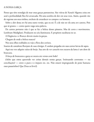 A NOSSA GARÇA
Penso que têm nostalgia de mar estas garças pantaneiras. São viúvas de Xaraés? Alguma coisa em
azul e profundi​dade lhes foi arrancada. Há uma sombra de dor em seus voos. Assim, quando vão
de regresso aos seus ninhos, enchem de entardecer os campos e os homens.
Sobre a dor dessa ave há uma outra versão, que eu sei. É a de não ser ela uma ave canora. Pois
que só grasna — como quem rasga uma palavra.
De cantos portanto não é que se faz a beleza desses pássaros. Mas de cores e movimentos.
Lembram Mo​digliani. Produzem no céu iluminuras. E propõem es​culturas no ar.
A Elegância e o Branco devem muito às garças.
Chegam de onde a beleza nasceu?
Nos seus olhos nublados eu vejo a flora dos corixos.
Insetos de camalotes florejam de suas rêmiges. E andam pregadas em suas carnes larvas de sapos.
Aqui seu voo adquire raízes de brejo. Sua arte de ver caracóis nos escuros da lama é um dom de
bran​cura.
À força de brancuras a garça se escora em versos com lodo?
(Acho que estou querendo ver coisas demais nestas garças. Insinuando contrastes — ou
conciliações? — entre o puro e o impuro etc. etc. Não estarei impregnando de peste humana
esses passarinhos? Que Deus os livre!)
 