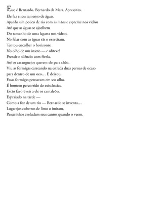 Esse é Bernardo. Bernardo da Mata. Apresento.
Ele faz encurtamento de águas.
Apanha um pouco de rio com as mãos e espreme nos vidros
Até que as águas se ajoelhem
Do tamanho de uma lagarta nos vidros.
No falar com as águas rãs o exercitam.
Tentou encolher o horizonte
No olho de um inseto — e obteve!
Prende o silêncio com fivela.
Até os caranguejos querem ele para chão.
Viu as formigas carreando na estrada duas pernas de ocaso
para dentro de um oco… E deixou.
Essas formigas pensavam em seu olho.
É homem percorrido de existências.
Estão favoráveis a ele os camaleões.
Espraiado na tarde —
Como a foz de um rio — Bernardo se inventa…
Lugarejos cobertos de limo o imitam.
Passarinhos aveludam seus cantos quando o veem.
 