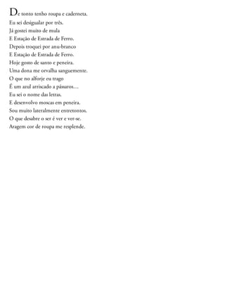 De tonto tenho roupa e caderneta.
Eu sei desigualar por três.
Já gostei muito de mula
E Estação de Estrada de Ferro.
Depois troquei por anu-branco
E Estação de Estrada de Ferro.
Hoje gosto de santo e peneira.
Uma dona me orvalha sanguemente.
O que no alforje eu trago
É um azul arriscado a pássaros…
Eu sei o nome das letras.
E desenvolvo moscas em peneira.
Sou muito lateralmente entretontos.
O que desabre o ser é ver e ver-se.
Aragem cor de roupa me resplende.
 