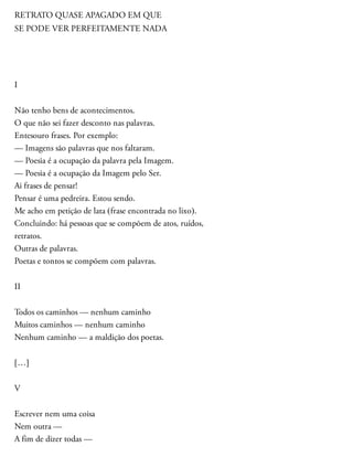 RETRATO QUASE APAGADO EM QUE
SE PODE VER PERFEITAMENTE NADA
I
Não tenho bens de acontecimentos.
O que não sei fazer desconto nas palavras.
Entesouro frases. Por exemplo:
— Imagens são palavras que nos faltaram.
— Poesia é a ocupação da palavra pela Imagem.
— Poesia é a ocupação da Imagem pelo Ser.
Ai frases de pensar!
Pensar é uma pedreira. Estou sendo.
Me acho em petição de lata (frase encontrada no lixo).
Concluindo: há pessoas que se compõem de atos, ruídos,
retratos.
Outras de palavras.
Poetas e tontos se compõem com palavras.
II
Todos os caminhos — nenhum caminho
Muitos caminhos — nenhum caminho
Nenhum caminho — a maldição dos poetas.
[…]
V
Escrever nem uma coisa
Nem outra —
A fim de dizer todas —
 
