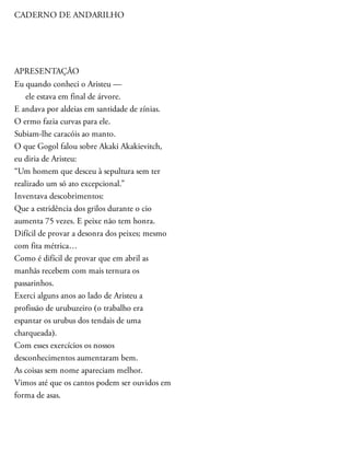 CADERNO DE ANDARILHO
APRESENTAÇÃO
Eu quando conheci o Aristeu —
ele estava em final de árvore.
E andava por aldeias em santidade de zínias.
O ermo fazia curvas para ele.
Subiam-lhe caracóis ao manto.
O que Gogol falou sobre Akaki Akakievitch,
eu diria de Aristeu:
“Um homem que desceu à sepultura sem ter
realizado um só ato excepcional.”
Inventava descobrimentos:
Que a estridência dos grilos durante o cio
aumenta 75 vezes. E peixe não tem honra.
Difícil de provar a desonra dos peixes; mesmo
com fita métrica…
Como é difícil de provar que em abril as
manhãs recebem com mais ternura os
passarinhos.
Exerci alguns anos ao lado de Aristeu a
profissão de urubuzeiro (o trabalho era
espantar os urubus dos tendais de uma
charqueada).
Com esses exercícios os nossos
desconhecimentos aumentaram bem.
As coisas sem nome apareciam melhor.
Vimos até que os cantos podem ser ouvidos em
forma de asas.
 