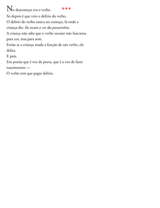 No descomeço era o verbo.
Só depois é que veio o delírio do verbo.
O delírio do verbo estava no começo, lá onde a
criança diz: Eu escuto a cor dos passarinhos.
A criança não sabe que o verbo escutar não funciona
para cor, mas para som.
Então se a criança muda a função de um verbo, ele
delira.
E pois.
Em poesia que é voz de poeta, que é a voz de fazer
nascimentos —
O verbo tem que pegar delírio.
***
 
