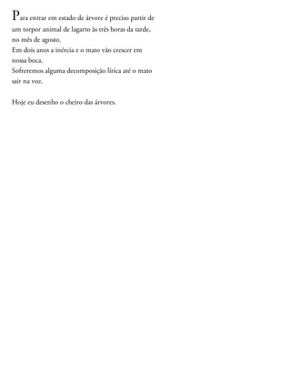 Para entrar em estado de árvore é preciso partir de
um torpor animal de lagarto às três horas da tarde,
no mês de agosto.
Em dois anos a inércia e o mato vão crescer em
nossa boca.
Sofreremos alguma decomposição lírica até o mato
sair na voz.
Hoje eu desenho o cheiro das árvores.
 