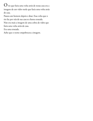 Orio que fazia uma volta atrás de nossa casa era a
imagem de um vidro mole que fazia uma volta atrás
de casa.
Passou um homem depois e disse: Essa volta que o
rio faz por trás de sua casa se chama enseada.
Não era mais a imagem de uma cobra de vidro que
fazia uma volta atrás de casa.
Era uma enseada.
Acho que o nome empobreceu a imagem.
 