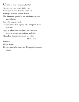 Omundo meu é pequeno, Senhor.
Tem um rio e um pouco de árvores.
Nossa casa foi feita de costas para o rio.
Formigas recortam roseiras da avó.
Nos fundos do quintal há um menino e suas latas
maravilhosas.
Seu olho exagera o azul.
Todas as coisas deste lugar já estão comprometidas
com aves.
Aqui, se o horizonte enrubesce um pouco, os
besouros pensam que estão no incêndio.
Quando o rio está começando um peixe,
Ele me coisa
Ele me rã
Ele me árvore.
De tarde um velho tocará sua flauta para inverter os
ocasos.
 
