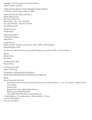 Copyright © 2015 by herdeiros de Manoel de Barros
Todos os direitos reservados.
Grafia atualizada segundo o Acordo Ortográfico da Língua Portuguesa
de 1990, que entrou em vigor no Brasil em 2009.
Todos os direitos desta edição reservados à
Editora Objetiva Ltda.
Rua Cosme Velho, 103
Rio de Janeiro – RJ – Cep: 22241-090
Tel.: (21) 2199-7824 – Fax: (21) 2199-7825
www.objetiva.com.br
Seleção de poemas
Martha Barros
Capa, projeto gráfico
e editoração eletrônica
Regina Ferraz
Imagem de capa
Detalhe da obra “Vermelho textura” (93cm x 65cm, 2009), de Martha Barros
Reprodução Jaime Acioli
Foto do autor - Manoel de Barros na fazenda Rio Negrinho, dezembro de 2007 - © Lucas de Barros
Revisão
Eduardo Rosal
Rita Godoy
Coordenação de e-book
Marcelo Xavier
Conversão para e-book
Abreu’s System Ltda
CIP-BRASIL. CATALOGAÇÃO-NA-FONTE
SINDICATO NACIONAL DOS EDITORES DE LIVROS, RJ
B279m
Barros, Manoel de, 1916-2014
Meu quintal é maior do que o mundo [recurso eletrônico] / Manoel de Barros ; 1. ed. - Rio de Janeiro : Objetiva, 2015.
recurso digital
Formato: epub
Requisitos do sistema: Adobe Digital Editions
Modo de acesso: World Wide Web
137p. ISBN 978-85-7962-365-3 (recurso eletrônico)
1. Poesia brasileira. 2. Livros eletrônicos. I. Barros, Martha. II. Título.
15-19571 CDD: 869.91
CDU: 821.134.3(81)-1
 