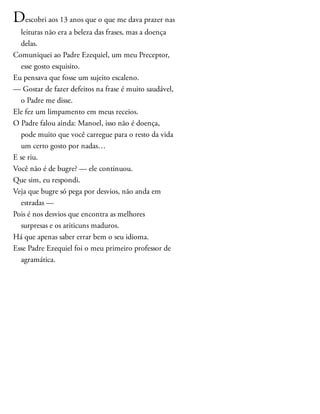 Descobri aos 13 anos que o que me dava prazer nas
leituras não era a beleza das frases, mas a doença
delas.
Comuniquei ao Padre Ezequiel, um meu Preceptor,
esse gosto esquisito.
Eu pensava que fosse um sujeito escaleno.
— Gostar de fazer defeitos na frase é muito saudável,
o Padre me disse.
Ele fez um limpamento em meus receios.
O Padre falou ainda: Manoel, isso não é doença,
pode muito que você carregue para o resto da vida
um certo gosto por nadas…
E se riu.
Você não é de bugre? — ele continuou.
Que sim, eu respondi.
Veja que bugre só pega por desvios, não anda em
estradas —
Pois é nos desvios que encontra as melhores
surpresas e os ariticuns maduros.
Há que apenas saber errar bem o seu idioma.
Esse Padre Ezequiel foi o meu primeiro professor de
agramática.
 