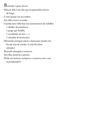 Bernardo é quase árvore.
Silêncio dele é tão alto que os passarinhos ouvem
de longe.
E vêm pousar em seu ombro.
Seu olho renova as tardes.
Guarda num velho baú seus instrumentos de trabalho:
1 abridor de amanhecer
1 prego que farfalha
1 encolhedor de rios — e
1 esticador de horizontes.
(Bernardo consegue esticar o horizonte usando três
fios de teias de aranha. A coisa fica bem
esticada.)
Bernardo desregula a natureza:
Seu olho aumenta o poente.
(Pode um homem enriquecer a natureza com a sua
incompletude?)
 
