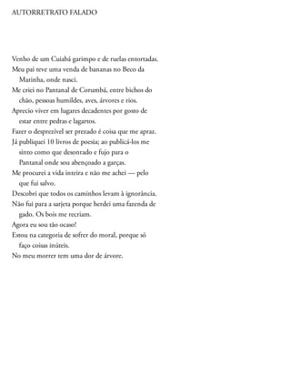 AUTORRETRATO FALADO
Venho de um Cuiabá garimpo e de ruelas entortadas.
Meu pai teve uma venda de bananas no Beco da
Marinha, onde nasci.
Me criei no Pantanal de Corumbá, entre bichos do
chão, pessoas humildes, aves, árvores e rios.
Aprecio viver em lugares decadentes por gosto de
estar entre pedras e lagartos.
Fazer o desprezível ser prezado é coisa que me apraz.
Já publiquei 10 livros de poesia; ao publicá-los me
sinto como que desonrado e fujo para o
Pantanal onde sou abençoado a garças.
Me procurei a vida inteira e não me achei — pelo
que fui salvo.
Descobri que todos os caminhos levam à ignorância.
Não fui para a sarjeta porque herdei uma fazenda de
gado. Os bois me recriam.
Agora eu sou tão ocaso!
Estou na categoria de sofrer do moral, porque só
faço coisas inúteis.
No meu morrer tem uma dor de árvore.
 