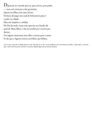 Depois de ter entrado para rã, para árvore, para pedra
— meu avô começou a dar germínios.
Queria ter filhos com uma árvore.
Sonhava de pegar um casal de lobisomem para ir ​
vender na cidade.
Meu avô ampliava a solidão.
No fim da tarde, nossa mãe aparecia nos fundos do
quintal: Meus filhos, o dia já envelheceu,1 entrem pra
dentro.
Um lagarto atravessou meu olho e entrou para o mato.
Se diz que o lagarto entrou nas folhas, que folhou.
1 Aí a nossa mãe deu entidade pessoal ao dia. Ela deu ser ao dia. E ele envelheceu como um homem envelhece. Talvez fosse a maneira
que a mãe encontrou para aumentar as pessoas daquele lugar que era lacuna de gente.
 