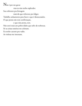 Não é por me gavar
mas eu não tenho esplendor.
Sou referente pra ferrugem
mais do que referente pra fulgor.
Trabalho arduamente para fazer o que é desnecessário.
O que presta não tem confirmação,
o que não presta, tem.
Não serei mais um pobre-diabo que sofre de nobrezas.
Só as coisas rasteiras me celestam.
Eu tenho cacoete pra vadio.
As violetas me imensam.
 