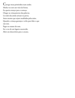 Carrego meus primórdios num andor.
Minha voz tem um vício de fontes.
Eu queria avançar para o começo.
Chegar ao criançamento das palavras.
Lá onde elas ainda urinam na perna.
Antes mesmo que sejam modeladas pelas mãos.
Quando a criança garatuja o verbo para falar o que
não tem.
Pegar no estame do som.
Ser a voz de um lagarto escurecido.
Abrir um descortínio para o arcano.
 