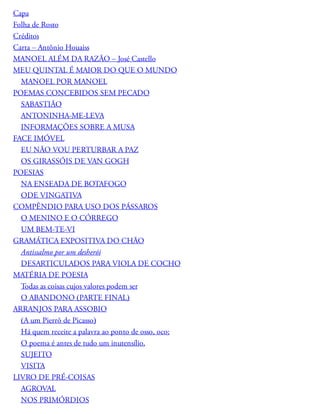 Capa
Folha de Rosto
Créditos
Carta – Antônio Houaiss
MANOEL ALÉM DA RAZÃO – José Castello
MEU QUINTAL É MAIOR DO QUE O MUNDO
MANOEL POR MANOEL
POEMAS CONCEBIDOS SEM PECADO
SABASTIÃO
ANTONINHA-ME-LEVA
INFORMAÇÕES SOBRE A MUSA
FACE IMÓVEL
EU NÃO VOU PERTURBAR A PAZ
OS GIRASSÓIS DE VAN GOGH
POESIAS
NA ENSEADA DE BOTAFOGO
ODE VINGATIVA
COMPÊNDIO PARA USO DOS PÁSSAROS
O MENINO E O CÓRREGO
UM BEM-TE-VI
GRAMÁTICA EXPOSITIVA DO CHÃO
Antissalmo por um desherói
DESARTICULADOS PARA VIOLA DE COCHO
MATÉRIA DE POESIA
Todas as coisas cujos valores podem ser
O ABANDONO (PARTE FINAL)
ARRANJOS PARA ASSOBIO
(A um Pierrô de Picasso)
Há quem receite a palavra ao ponto de osso, oco;
O poema é antes de tudo um inutensílio.
SUJEITO
VISITA
LIVRO DE PRÉ-COISAS
AGROVAL
NOS PRIMÓRDIOS
 