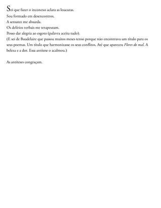 Sei que fazer o inconexo aclara as loucuras.
Sou formado em desencontros.
A sensatez me absurda.
Os delírios verbais me terapeutam.
Posso dar alegria ao esgoto (palavra aceita tudo).
(E sei de Baudelaire que passou muitos meses tenso porque não encontrava um título para os
seus poemas. Um título que harmonizasse os seus conflitos. Até que apareceu Flores do mal. A
beleza e a dor. Essa antítese o acalmou.)
As antíteses congraçam.
 