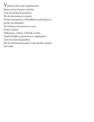 Venho de nobres que empobreceram.
Restou-me por fortuna a soberbia.
Com esta doença de grandezas:
Hei de monumentar os insetos!
(Cristo monumentou a Humildade quando beijou os
pés dos seus discípulos.
São Francisco monumentou as aves.
Vieira, os peixes.
Shakespeare, o Amor, A Dúvida, os tolos.
Charles Chaplin monumentou os vagabundos.)
Com esta mania de grandeza:
Hei de monumentar as pobres coisas do chão mijadas
de orvalho.
 