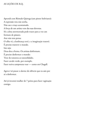 AS LIÇÕES DE R.Q.
Aprendi com Rômulo Quiroga (um pintor boliviano):
A expressão reta não sonha.
Não use o traço acostumado.
A força de um artista vem das suas derrotas.
Só a alma atormentada pode trazer para a voz um
formato de pássaro.
Arte não tem pensa:
O olho vê, a lembrança revê, e a imaginação transvê.
É preciso transver o mundo.
Isto seja:
Deus deu a forma. Os artistas desformam.
É preciso desformar o mundo:
Tirar da natureza as naturalidades.
Fazer cavalo verde, por exemplo.
Fazer noiva camponesa voar — como em Chagall.
Agora é só puxar o alarme do silêncio que eu saio por
aí a desformar.
Até já inventei mulher de 7 peitos para fazer vaginação
comigo.
 