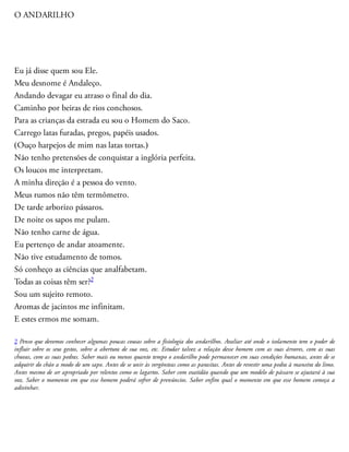O ANDARILHO
Eu já disse quem sou Ele.
Meu desnome é Andaleço.
Andando devagar eu atraso o final do dia.
Caminho por beiras de rios conchosos.
Para as crianças da estrada eu sou o Homem do Saco.
Carrego latas furadas, pregos, papéis usados.
(Ouço harpejos de mim nas latas tortas.)
Não tenho pretensões de conquistar a inglória perfeita.
Os loucos me interpretam.
A minha direção é a pessoa do vento.
Meus rumos não têm termômetro.
De tarde arborizo pássaros.
De noite os sapos me pulam.
Não tenho carne de água.
Eu pertenço de andar atoamente.
Não tive estudamento de tomos.
Só conheço as ciências que analfabetam.
Todas as coisas têm ser?2
Sou um sujeito remoto.
Aromas de jacintos me infinitam.
E estes ermos me somam.
2 Penso que devemos conhecer algumas poucas cousas sobre a fisiologia dos andarilhos. Avaliar até onde o isolamento tem o poder de
influir sobre os seus gestos, sobre a abertura de sua voz, etc. Estudar talvez a relação desse homem com as suas árvores, com as suas
chuvas, com as suas pedras. Saber mais ou menos quanto tempo o andarilho pode permanecer em suas condições humanas, antes de se
adquirir do chão a modo de um sapo. Antes de se unir às vergônteas como as parasitas. Antes de revestir uma pedra à maneira do limo.
Antes mesmo de ser apropriado por relentos como os lagartos. Saber com exatidão quando que um modelo de pássaro se ajustará à sua
voz. Saber o momento em que esse homem poderá sofrer de prenúncios. Saber enfim qual o momento em que esse homem começa a
adivinhar.
 