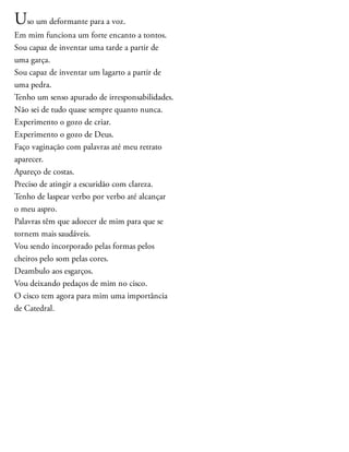 Uso um deformante para a voz.
Em mim funciona um forte encanto a tontos.
Sou capaz de inventar uma tarde a partir de
uma garça.
Sou capaz de inventar um lagarto a partir de
uma pedra.
Tenho um senso apurado de irresponsabilidades.
Não sei de tudo quase sempre quanto nunca.
Experimento o gozo de criar.
Experimento o gozo de Deus.
Faço vaginação com palavras até meu retrato
aparecer.
Apareço de costas.
Preciso de atingir a escuridão com clareza.
Tenho de laspear verbo por verbo até alcançar
o meu aspro.
Palavras têm que adoecer de mim para que se
tornem mais saudáveis.
Vou sendo incorporado pelas formas pelos
cheiros pelo som pelas cores.
Deambulo aos esgarços.
Vou deixando pedaços de mim no cisco.
O cisco tem agora para mim uma importância
de Catedral.
 