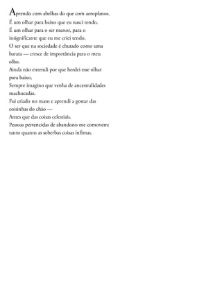 Aprendo com abelhas do que com aeroplanos.
É um olhar para baixo que eu nasci tendo.
É um olhar para o ser menor, para o
insignificante que eu me criei tendo.
O ser que na sociedade é chutado como uma
barata — cresce de importância para o meu
olho.
Ainda não entendi por que herdei esse olhar
para baixo.
Sempre imagino que venha de ancestralidades
machucadas.
Fui criado no mato e aprendi a gostar das
coisinhas do chão —
Antes que das coisas celestiais.
Pessoas pertencidas de abandono me comovem:
tanto quanto as soberbas coisas ínfimas.
 