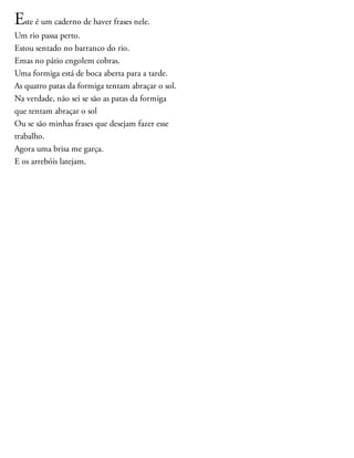 Este é um caderno de haver frases nele.
Um rio passa perto.
Estou sentado no barranco do rio.
Emas no pátio engolem cobras.
Uma formiga está de boca aberta para a tarde.
As quatro patas da formiga tentam abraçar o sol.
Na verdade, não sei se são as patas da formiga
que tentam abraçar o sol
Ou se são minhas frases que desejam fazer esse
trabalho.
Agora uma brisa me garça.
E os arrebóis latejam.
 