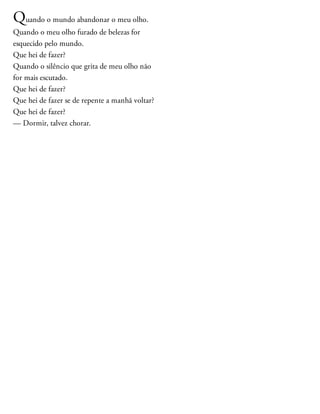 Quando o mundo abandonar o meu olho.
Quando o meu olho furado de belezas for
esquecido pelo mundo.
Que hei de fazer?
Quando o silêncio que grita de meu olho não
for mais escutado.
Que hei de fazer?
Que hei de fazer se de repente a manhã voltar?
Que hei de fazer?
— Dormir, talvez chorar.
 