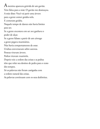 Amenina apareceu grávida de um gavião.
Veio falou para a mãe: O gavião me desmoçou.
A mãe disse: Você vai parir uma árvore
para a gente comer goiaba nela.
E comeram goiaba.
Naquele tempo de dantes não havia limites
para ser.
Se a gente encostava em ser ave ganhava o
poder de alçar.
Se a gente falasse a partir de um córrego
a gente pegava murmúrios.
Não havia comportamento de estar.
Urubus conversavam sobre auroras.
Pessoas viravam árvore.
Pedras viravam rouxinóis.
Depois veio a ordem das coisas e as pedras
têm que rolar seu destino de pedra para o resto
dos tempos.
Só as palavras não foram castigadas com
a ordem natural das coisas.
As palavras continuam com os seus deslimites.
 