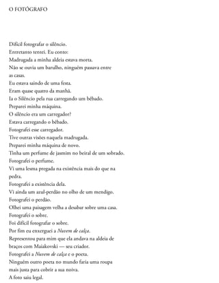 O FOTÓGRAFO
Difícil fotografar o silêncio.
Entretanto tentei. Eu conto:
Madrugada a minha aldeia estava morta.
Não se ouvia um barulho, ninguém passava entre
as casas.
Eu estava saindo de uma festa.
Eram quase quatro da manhã.
Ia o Silêncio pela rua carregando um bêbado.
Preparei minha máquina.
O silêncio era um carregador?
Estava carregando o bêbado.
Fotografei esse carregador.
Tive outras visões naquela madrugada.
Preparei minha máquina de novo.
Tinha um perfume de jasmim no beiral de um sobrado.
Fotografei o perfume.
Vi uma lesma pregada na existência mais do que na
pedra.
Fotografei a existência dela.
Vi ainda um azul-perdão no olho de um mendigo.
Fotografei o perdão.
Olhei uma paisagem velha a desabar sobre uma casa.
Fotografei o sobre.
Foi difícil fotografar o sobre.
Por fim eu enxerguei a Nuvem de calça.
Representou para mim que ela andava na aldeia de
braços com Maiakovski — seu criador.
Fotografei a Nuvem de calça e o poeta.
Ninguém outro poeta no mundo faria uma roupa
mais justa para cobrir a sua noiva.
A foto saiu legal.
 