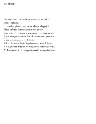 GORJEIOS
Gorjeio é mais bonito do que canto porque nele se
inclui a sedução.
É quando a pássara está enamorada que ela gorjeia.
Ela se enfeita e bota novos meneios na voz.
Seria como perfumar-se a moça para ver o namorado.
É por isso que as árvores ficam loucas se estão gorjeadas.
É por isso que as árvores deliram.
Sob o efeito da sedução da pássara as árvores deliram.
E se orgulham de terem sido escolhidas para o concerto.
As flores dessas árvores depois nascerão mais perfumadas.
 