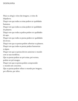 DESPALAVRA
Hoje eu atingi o reino das imagens, o reino da
despalavra.
Daqui vem que todas as coisas podem ter qualidades
humanas.
Daqui vem que todas as coisas podem ter qualidades
de pássaros.
Daqui vem que todas as pedras podem ter qualidades
de sapo.
Daqui vem que todos os poetas podem ter qualidades
de árvore.
Daqui vem que os poetas podem arborizar os pássaros.
Daqui vem que todos os poetas podem humanizar
as águas.
Daqui vem que os poetas devem aumentar o mundo
com as suas metáforas.
Que os poetas podem ser pré-coisas, pré-vermes,
podem ser pré-musgos.
Daqui vem que os poetas podem compreender
o mundo sem conceitos.
Que os poetas podem refazer o mundo por imagens,
por eflúvios, por afeto.
 