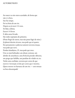 AUTORRETRATO
Ao nascer eu não estava acordado, de forma que
não vi a hora.
Isso faz tempo.
Foi na beira de um rio.
Depois eu já morri 14 vezes.
Só falta a última.
Escrevi 14 livros
E deles estou livrado.
São todos repetições do primeiro.
(Posso fingir de outros, mas não posso fugir de mim.)
Já plantei dezoito árvores, mas pode que só quatro.
Em pensamento e palavras namorei noventa moças,
mas pode que nove.
Produzi desobjetos, 35, mas pode que onze.
Cito os mais bolinados: um alicate cremoso, um
abridor de amanhecer, uma fivela de prender silêncios,
um prego que farfalha, um parafuso de veludo etc etc.
Tenho uma confissão: noventa por cento do que
escrevo é invenção; só dez por cento que é mentira.
Quero morrer no barranco de um rio: — sem moscas
na boca descampada!
 