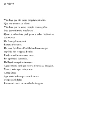 O POETA
Vão dizer que não existo propriamente dito.
Que sou um ente de sílabas.
Vão dizer que eu tenho vocação pra ninguém.
Meu pai costumava me alertar:
Quem acha bonito e pode passar a vida a ouvir o som
das palavras
Ou é ninguém ou zoró.
Eu teria treze anos.
De tarde fui olhar a Cordilheira dos Andes que
se perdia nos longes da Bolívia
E veio uma iluminura em mim.
Foi a primeira iluminura.
Daí botei meu primeiro verso:
Aquele morro bem que entorta a bunda da paisagem.
Mostrei a obra pra minha mãe.
A mãe falou:
Agora você vai ter que assumir as suas
irresponsabilidades.
Eu assumi: entrei no mundo das imagens.
 