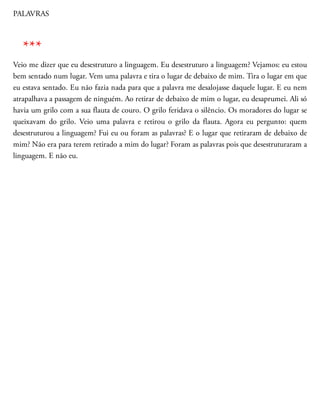 PALAVRAS
Veio me dizer que eu desestruturo a linguagem. Eu de​sestruturo a linguagem? Vejamos: eu estou
bem sentado num lugar. Vem uma palavra e tira o lugar de debaixo de mim. Tira o lugar em que
eu estava sentado. Eu não fazia nada para que a palavra me desalojasse daquele lugar. E eu nem
atrapalhava a passagem de ninguém. Ao retirar de debaixo de mim o lugar, eu desaprumei. Ali só
havia um grilo com a sua flauta de couro. O grilo feridava o silêncio. Os moradores do lugar se
queixavam do grilo. Veio uma palavra e retirou o grilo da flauta. Agora eu pergunto: quem
desestru​turou a linguagem? Fui eu ou foram as palavras? E o lugar que retiraram de debaixo de
mim? Não era para terem retirado a mim do lugar? Foram as palavras pois que desestruturaram a
linguagem. E não eu.
***
 