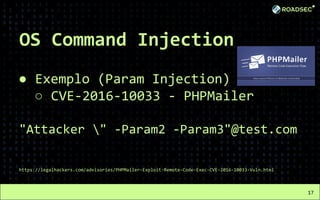 OS Command Injection
● Exemplo (Param Injection)
○ CVE-2016-10033 - PHPMailer
"Attacker " -Param2 -Param3"@test.com
https://legalhackers.com/advisories/PHPMailer-Exploit-Remote-Code-Exec-CVE-2016-10033-Vuln.html
17
 