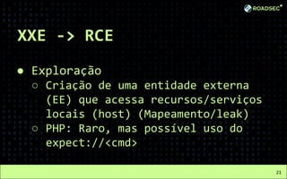 XXE -> RCE
● Exploração
○ Criação de uma entidade externa
(EE) que acessa recursos/serviços
locais (host) (Mapeamento/leak)
○ PHP: Raro, mas possível uso do
expect://<cmd>
21
 