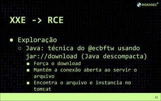 XXE -> RCE
● Exploração
○ Java: técnica do @ecbftw usando
jar://download (Java descompacta)
■ Força o download
■ Mantém a conexão aberta ao servir o
arquivo
■ Encontra o arquivo e instancia no
tomcat
22
 