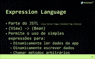 Expression Language
• Parte do JSTL (Java Server Pages Standard Tag Library)
• (View) -> (Bean)
• Permite o uso de simples
expressões para:
– Dinamicamente ler dados da app
– Dinamicamente escrever dados
– Chamar métodos arbitrários
25
 