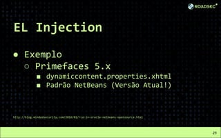 EL Injection
● Exemplo
○ Primefaces 5.x
■ dynamiccontent.properties.xhtml
■ Padrão NetBeans (Versão Atual!)
http://blog.mindedsecurity.com/2016/02/rce-in-oracle-netbeans-opensource.html
29
 