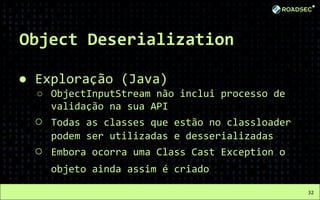 Object Deserialization
● Exploração (Java)
○ ObjectInputStream não inclui processo de
validação na sua API
○ Todas as classes que estão no classloader
podem ser utilizadas e desserializadas
○ Embora ocorra uma Class Cast Exception o
objeto ainda assim é criado
32
 