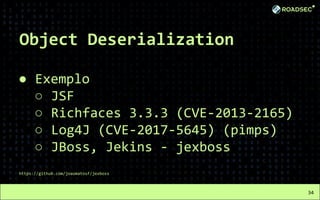 Object Deserialization
● Exemplo
○ JSF
○ Richfaces 3.3.3 (CVE-2013-2165)
○ Log4J (CVE-2017-5645) (pimps)
○ JBoss, Jekins - jexboss
https://github.com/joaomatosf/jexboss
34
 