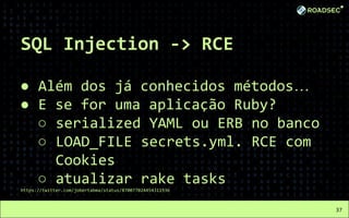 SQL Injection -> RCE
● Além dos já conhecidos métodos…
● E se for uma aplicação Ruby?
○ serialized YAML ou ERB no banco
○ LOAD_FILE secrets.yml. RCE com
Cookies
○ atualizar rake tasks
https://twitter.com/jobertabma/status/870077024454311936
37
 
