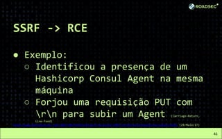 SSRF -> RCE
● Exemplo:
○ Identificou a presença de um
Hashicorp Consul Agent na mesma
máquina
○ Forjou uma requisição PUT com
rn para subir um Agent (Carriage-Return,
Line-Feed)
http://www.kernelpicnic.net/2017/05/29/Pivoting-from-blind-SSRF-to-RCE-with-Hashicorp-Consul.html (29/Maio/17)
41
 