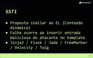 SSTI
● Proposta similar ao EL (Conteúdo
dinâmico)
● Falha ocorre ao inserir entrada
maliciosa do atacante no template
● Jinja2 / Flask / Jade / FreeMarker
/ Velocity / Twig
43
 